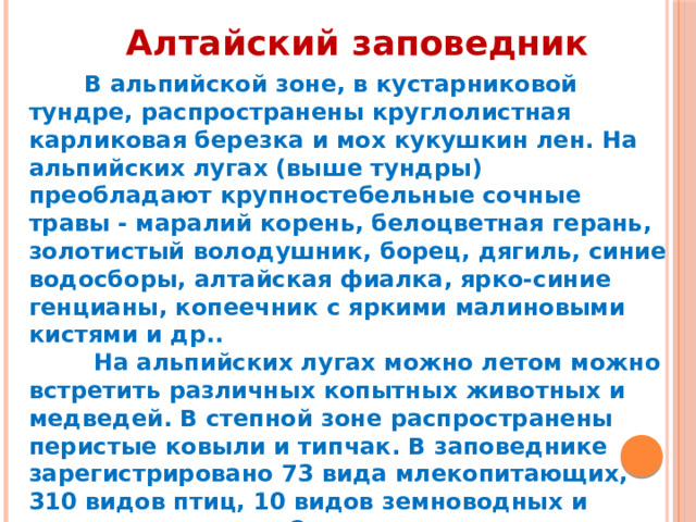 Алтайский заповедник  В альпийской зоне, в кустарниковой тундре, распространены круглолистная карликовая березка и мох кукушкин лен. На альпийских лугах (выше тундры) преобладают крупностебельные сочные травы - маралий корень, белоцветная герань, золотистый володушник, борец, дягиль, синие водосборы, алтайская фиалка, ярко-синие генцианы, копеечник с яркими малиновыми кистями и др..  На альпийских лугах можно летом можно встретить различных копытных животных и медведей. В степной зоне распространены перистые ковыли и типчак. В заповеднике зарегистрировано 73 вида млекопитающих, 310 видов птиц, 10 видов земноводных и пресмыкающихся. Среди таежных видов распространены медведи, соболи, росомахи, рыси, белки, бурундуки, кабарги, маралы, лоси. 