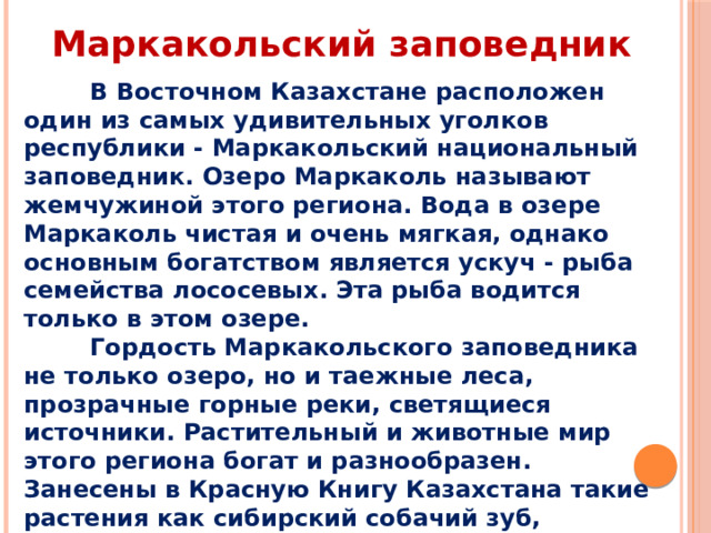 Маркакольский заповедник  В Восточном Казахстане расположен один из самых удивительных уголков республики - Маркакольский национальный заповедник. Озеро Маркаколь называют жемчужиной этого региона. Вода в озере Маркаколь чистая и очень мягкая, однако основным богатством является ускуч - рыба семейства лососевых. Эта рыба водится только в этом озере.  Гордость Маркакольского заповедника не только озеро, но и таежные леса, прозрачные горные реки, светящиеся источники. Растительный и животные мир этого региона богат и разнообразен. Занесены в Красную Книгу Казахстана такие растения как сибирский собачий зуб, алтайский ревень,тюльпан и другие.  