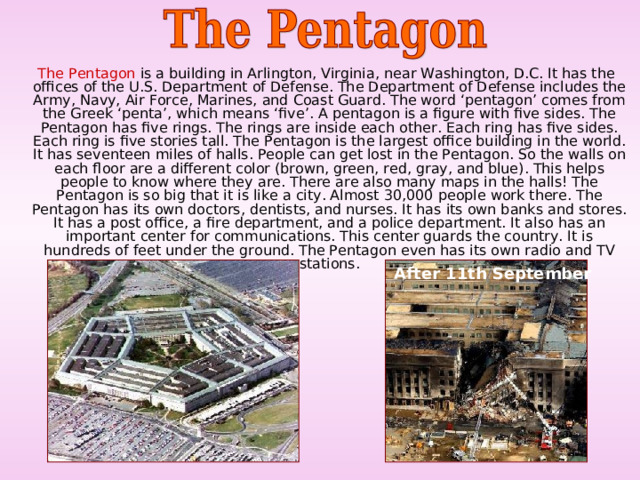  The Pentagon is a building in Arlington, Virginia, near Washington, D.C. It has the offices of the U.S. Department of Defense. The Department of Defense includes the Army, Navy, Air Force, Marines, and Coast Guard. The word ‘pentagon’ comes from the Greek ‘penta’, which means ‘five’. A pentagon is a figure with five sides. The Pentagon has five rings. The rings are inside each other. Each ring has five sides. Each ring is five stories tall. The Pentagon is the largest office building in the world. It has seventeen miles of halls. People can get lost in the Pentagon. So the walls on each floor are a different color (brown, green, red, gray, and blue). This helps people to know where they are. There are also many maps in the halls! The Pentagon is so big that it is like a city. Almost 30,000 people work there. The Pentagon has its own doctors, dentists, and nurses. It has its own banks and stores. It has a post office, a fire department, and a police department. It also has an important center for communications. This center guards the country. It is hundreds of feet under the ground. The Pentagon even has its own radio and TV stations. After 11th September  