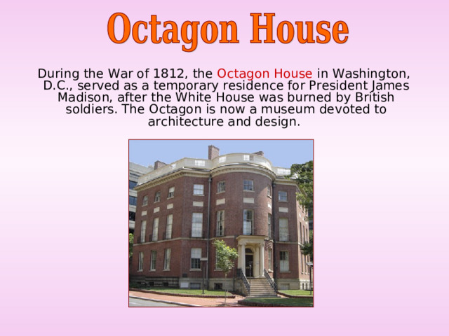  During the War of 1812, the Octagon House in Washington, D.C., served as a temporary residence for President James Madison, after the White House was burned by British soldiers. The Octagon is now a museum devoted to architecture and design. 