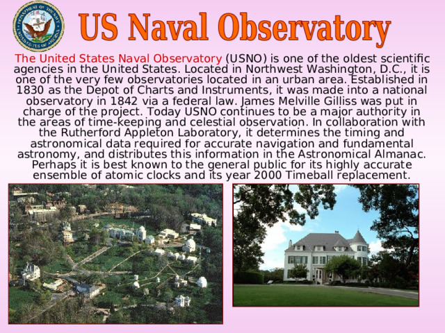  The United States Naval Observatory (USNO) is one of the oldest scientific agencies in the United States. Located in Northwest Washington, D.C., it is one of the very few observatories located in an urban area. Established in 1830 as the Depot of Charts and Instruments, it was made into a national observatory in 1842 via a federal law. James Melville Gilliss was put in charge of the project. Today USNO continues to be a major authority in the areas of time-keeping and celestial observation. In collaboration with the Rutherford Appleton Laboratory, it determines the timing and astronomical data required for accurate navigation and fundamental astronomy, and distributes this information in the Astronomical Almanac. Perhaps it is best known to the general public for its highly accurate ensemble of atomic clocks and its year 2000 Timeball replacement. 