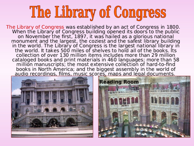  The Library of Congress was established by an act of Congress in 1800. When the Library of Congress building opened its doors to the public on November the first, 1897, it was hailed as a glorious national monument and the largest, the coziest and the safest library building in the world. The Library of Congress is the largest national library in the world. It takes 500 miles of shelves to hold all of the books. Its collection of over 130 million items includes more than 29 million cataloged books and print materials in 460 languages; more than 58 million manuscripts; the most extensive collection of hard-to-find books in North America; and the biggest assembly in the world of audio recordings, films, music scores, maps and legal documents. Reading Room 