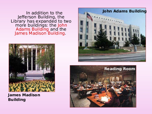 John Adams Building  In addition to the Jefferson Building, the Library has expanded to two more buildings: the John Adams Building and the James Madison Building . Reading Room James Madison Building 