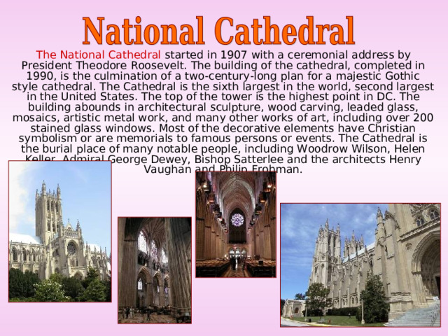  The National Cathedral started in 1907 with a ceremonial address by President Theodore Roosevelt. The building of the cathedral, completed in 1990, is the culmination of a two-century-long plan for a majestic Gothic style cathedral. The Cathedral is the sixth largest in the world, second largest in the United States. The top of the tower is the highest point in DC. The building abounds in architectural sculpture, wood carving, leaded glass, mosaics, artistic metal work, and many other works of art, including over 200 stained glass windows. Most of the decorative elements have Christian symbolism or are memorials to famous persons or events. The Cathedral is the burial place of many notable people, including Woodrow Wilson, Helen Keller, Admiral George Dewey, Bishop Satterlee and the architects Henry Vaughan and Philip Frohman. 