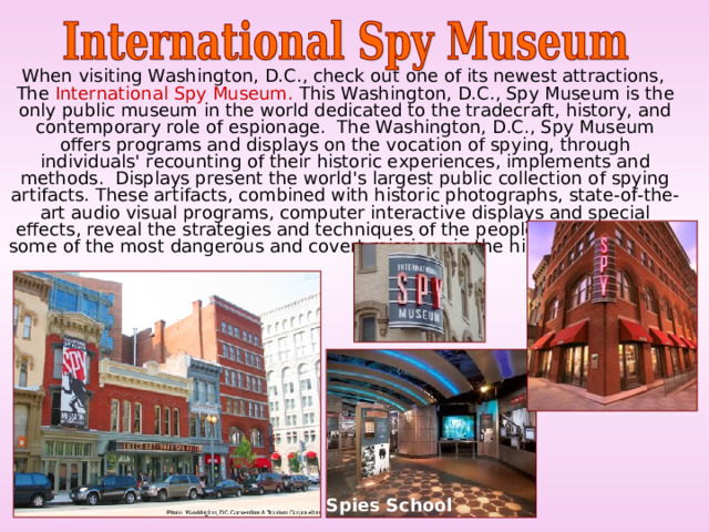  When visiting Washington, D.C., check out one of its newest attractions, The International Spy Museum. This Washington, D.C., Spy Museum is the only public museum in the world dedicated to the tradecraft, history, and contemporary role of espionage.  The Washington, D.C., Spy Museum offers programs and displays on the vocation of spying, through individuals' recounting of their historic experiences, implements and methods.  Displays present the world's largest public collection of spying artifacts. These artifacts, combined with historic photographs, state-of-the-art audio visual programs, computer interactive displays and special effects, reveal the strategies and techniques of the people who undertook some of the most dangerous and covert missions in the history of mankind. Spies School 