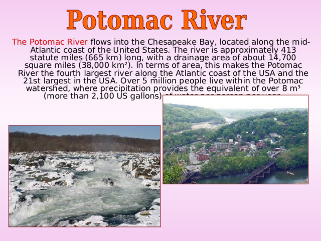  The Potomac River flows into the Chesapeake Bay, located along the mid-Atlantic coast of the United States. The river is approximately 413 statute miles (665 km) long, with a drainage area of about 14,700 square miles (38,000 km²). In terms of area, this makes the Potomac River the fourth largest river along the Atlantic coast of the USA and the 21st largest in the USA. Over 5 million people live within the Potomac watershed, where precipitation provides the equivalent of over 8 m³ (more than 2,100 US gallons) of water per person per year. 