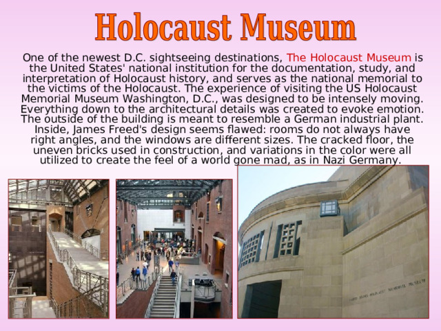  One of the newest D.C. sightseeing destinations, The Holocaust Museum is the United States' national institution for the documentation, study, and interpretation of Holocaust history, and serves as the national memorial to the victims of the Holocaust. The experience of visiting the US Holocaust Memorial Museum Washington, D.C., was designed to be intensely moving. Everything down to the architectural details was created to evoke emotion. The outside of the building is meant to resemble a German industrial plant. Inside, James Freed's design seems flawed: rooms do not always have right angles, and the windows are different sizes. The cracked floor, the uneven bricks used in construction, and variations in the color were all utilized to create the feel of a world gone mad, as in Nazi Germany. 