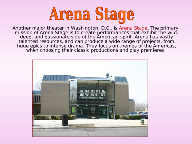  Another major theater in Washington, D.C., is Arena Stage . The primary mission of Arena Stage is to create performances that exhibit the wild, deep, and passionate side of the American spirit. Arena has vastly talented resources, and can produce a wide range of projects, from huge epics to intense drama. They focus on themes of the Americas, when choosing their classic productions and play premieres. 