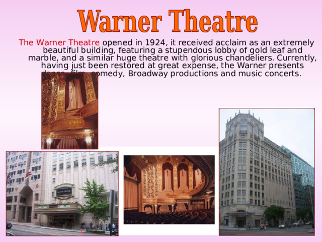 The Warner Theatre opened in 1924, it received acclaim as an extremely beautiful building, featuring a stupendous lobby of gold leaf and marble, and a similar huge theatre with glorious chandeliers. Currently, having just been restored at great expense, the Warner presents dance, film, comedy, Broadway productions and music concerts. 