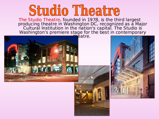 The Studio Theatre , founded in 1978, is the third largest producing theatre in Washington DC, recognized as a Major Cultural Institution in the nation's capital. The Studio is Washington's premiere stage for the best in contemporary theatre. 