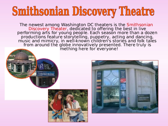  The newest among Washington DC theaters is the Smithsonian Discovery Theater , dedicated to offering the best in live performing arts for young people. Each season more than a dozen productions feature storytelling, puppetry, acting and dancing, music and mimicry, in well-known children's stories and folk tales from around the globe innovatively presented. There truly is something here for everyone! 