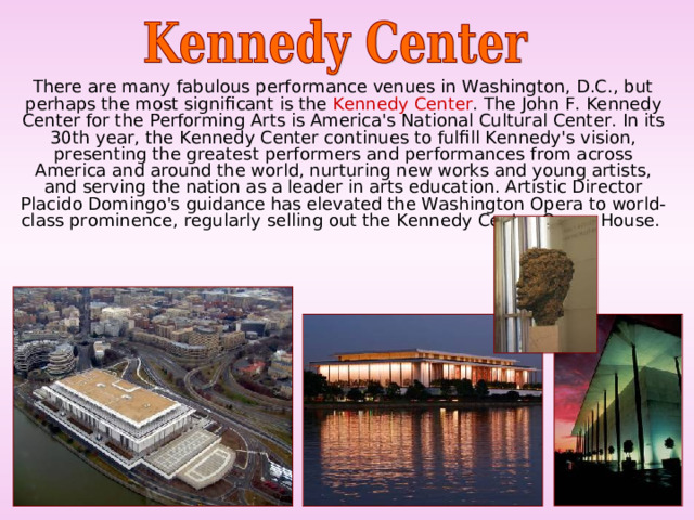  There are many fabulous performance venues in Washington, D.C., but perhaps the most significant is the Kennedy Center . The John F. Kennedy Center for the Performing Arts is America's National Cultural Center. In its 30th year, the Kennedy Center continues to fulfill Kennedy's vision, presenting the greatest performers and performances from across America and around the world, nurturing new works and young artists, and serving the nation as a leader in arts education. Artistic Director Placido Domingo's guidance has elevated the Washington Opera to world-class prominence, regularly selling out the Kennedy Center Opera House. 