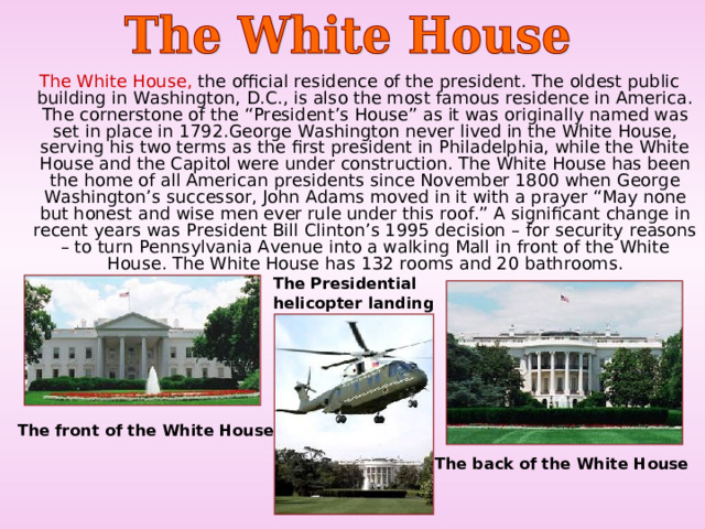  The White House, the official residence of the president. The oldest public building in Washington, D.C., is also the most famous residence in America. The cornerstone of the “President’s House” as it was originally named was set in place in 1792.George Washington never lived in the White House, serving his two terms as the first president in Philadelphia, while the White House and the Capitol were under construction. The White House has been the home of all American presidents since November 1800 when George Washington’s successor, John Adams moved in it with a prayer “May none but honest and wise men ever rule under this roof.” A significant change in recent years was President Bill Clinton’s 1995 decision – for security reasons – to turn Pennsylvania Avenue into a walking Mall in front of the White House. The White House has 132 rooms and 20 bathrooms. T he Presidential helicopter landing T he front of the White House  T he back of the White House  