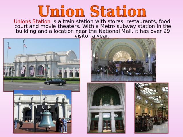  Unions Station is a train station with stores, restaurants, food court and movie theaters. With a Metro subway station in the building and a location near the National Mall, it has over 29 visitor a year. 
