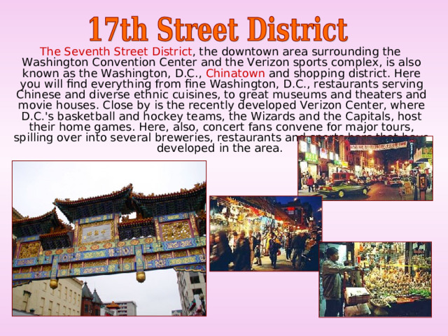 The Seventh Street District , the downtown area surrounding the Washington Convention Center and the Verizon sports complex, is also known as the Washington, D.C., Chinatown and shopping district. Here you will find everything from fine Washington, D.C., restaurants serving Chinese and diverse ethnic cuisines, to great museums and theaters and movie houses. Close by is the recently developed Verizon Center, where D.C.'s basketball and hockey teams, the Wizards and the Capitals, host their home games. Here, also, concert fans convene for major tours, spilling over into several breweries, restaurants and sports bars that have developed in the area. 