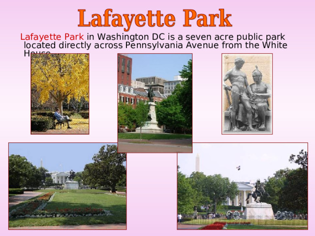  Lafayette Park in Washington DC is a seven acre public park located directly across Pennsylvania Avenue from the White House. 