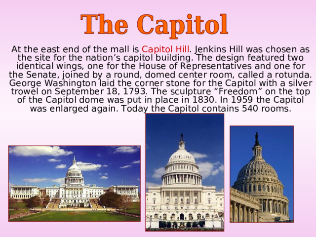  At the east end of the mall is Capitol Hill . Jenkins Hill was chosen as the site for the nation’s capitol building. The design featured two identical wings, one for the House of Representatives and one for the Senate, joined by a round, domed center room, called a rotunda. George Washington laid the corner stone for the Capitol with a silver trowel on September 18, 1793. The sculpture “Freedom” on the top of the Capitol dome was put in place in 1830. In 1959 the Capitol was enlarged again. Today the Capitol contains 540 rooms. 