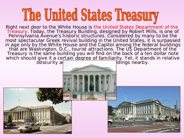  Right next door to the White House is the United States Department of the Treasury . Today, the Treasury Building, designed by Robert Mills, is one of Pennsylvania Avenue's historic structures. Considered by many to be the most spectacular Greek revival building in the United States, it is surpassed in age only by the White House and the Capitol among the federal buildings that are Washington, D.C., tourist attractions. The US Department of the Treasury is the same building you will find on the back of a ten dollar note which should give it a certain degree of familiarity. Yet, it stands in relative obscurity among the other city buildings nearby. 