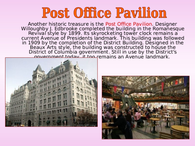  Another historic treasure is the Post Office Pavilion . Designer Willoughby J. Edbrooke completed the building in the Romanesque Revival style by 1899. Its skyrocketing tower clock remains a current Avenue of Presidents landmark. This building was followed in 1909 by the completion of the District Building. Designed in the Beaux Arts style, the building was constructed to house the District of Columbia government. Still in use by the District's government today, it too remains an Avenue landmark. 