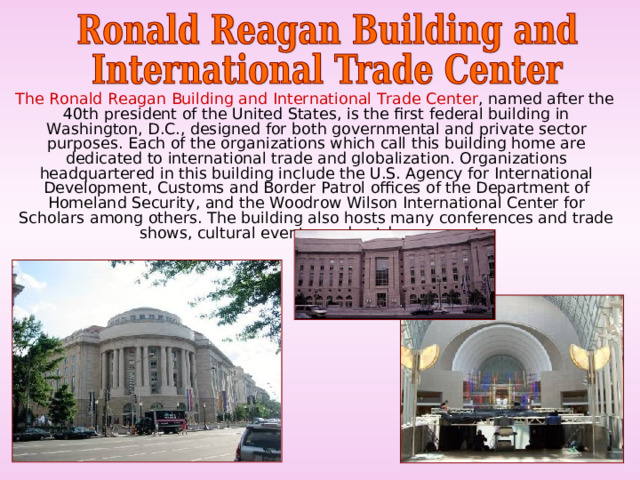  The Ronald Reagan Building and International Trade Center , named after the 40th president of the United States, is the first federal building in Washington, D.C., designed for both governmental and private sector purposes. Each of the organizations which call this building home are dedicated to international trade and globalization. Organizations headquartered in this building include the U.S. Agency for International Development, Customs and Border Patrol offices of the Department of Homeland Security, and the Woodrow Wilson International Center for Scholars among others. The building also hosts many conferences and trade shows, cultural events, and outdoor concerts. 