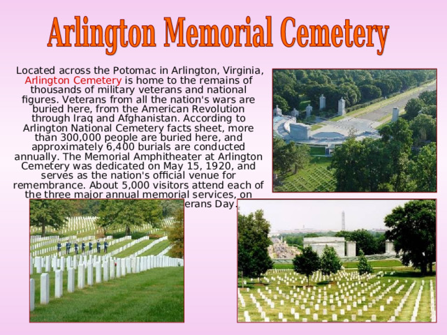  Located across the Potomac in Arlington, Virginia, Arlington Cemetery is home to the remains of thousands of military veterans and national figures. Veterans from all the nation's wars are buried here, from the American Revolution through Iraq and Afghanistan. According to Arlington National Cemetery facts sheet, more than 300,000 people are buried here, and approximately 6,400 burials are conducted annually. The Memorial Amphitheater at Arlington Cemetery was dedicated on May 15, 1920, and serves as the nation's official venue for remembrance. About 5,000 visitors attend each of the three major annual memorial services, on Easter, Memorial Day and Veterans Day. 