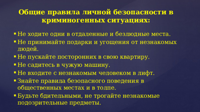 Общие правила личной безопасности в криминогенных ситуациях: Не ходите одни в отдаленные и безлюдные места. Не принимайте подарки и угощения от незнакомых людей. Не пускайте посторонних в свою квартиру. Не садитесь в чужую машину. Не входите с незнакомым человеком в лифт. Знайте правила безопасного поведения в общественных местах и в толпе. Будьте бдительными, не трогайте незнакомые подозрительные предметы. 