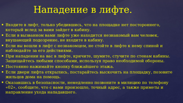 Нападение в лифте. Входите в лифт, только убедившись, что на площадке нет постороннего, который вслед за вами зайдет в кабину. Если в вызванном вами лифте уже находится незнакомый вам человек, внушающий подозрение, не входите в кабину. Если вы вошли в лифт с незнакомцем, не стойте в лифте к нему спиной и наблюдайте за его действиями. При нападении на вас в лифте, кричите, шумите, стучите по стенам кабины. Защищайтесь любыми способами, используя право необходимой обороны. Постоянно нажимайте кнопку ближайшего этажа. Если двери лифта открылись, постарайтесь выскочить на площадку, позовите жильцов дома на помощь. Оказавшись в безопасности, немедленно позвоните в милицию по телефону «02», сообщите, что с вами произошло, точный адрес, а также приметы и направление ухода нападавшего. 
