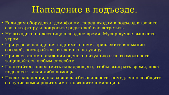 Нападение в подъезде. Если дом оборудован домофоном, перед входом в подъезд вызовите свою квартиру и попросите родителей вас встретить. Не выходите на лестницу в позднее время. Мусор лучше выносить утром. При угрозе нападения поднимите шум, привлеките внимание соседей, постарайтесь выскочить на улицу. При внезапном нападении оцените ситуацию и по возможности защищайтесь любым способом. Попытайтесь ошеломить нападающего, чтобы выиграть время, пока подоспеет какая-либо помощь. После нападения, оказавшись в безопасности, немедленно сообщите о случившемся родителям и позвоните в милицию. 
