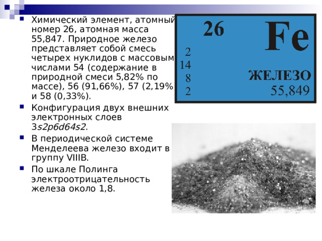 Химический элемент, атомный номер 26, атомная масса 55,847. Природное железо представляет собой смесь четырех нуклидов с массовыми числами 54 (содержание в природной смеси 5,82% по массе), 56 (91,66%), 57 (2,19%) и 58 (0,33%). Конфигурация двух внешних электронных слоев 3 s2p6d64s2 . В периодической системе Менделеева железо входит в группу VIIIВ. По шкале Полинга электроотрицательность железа около 1,8. 