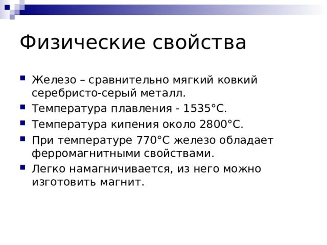 Физические свойства Железо – сравнительно мягкий ковкий серебристо-серый металл. Температура плавления - 1535°C. Температура кипения около 2800°C. При температуре 770°C железо обладает ферромагнитными свойствами. Легко намагничивается, из него можно изготовить магнит.  