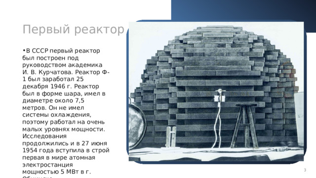 Первый реактор Что такое ядерный реактор В СССР первый реактор был построен под руководством академика И. В. Курчатова. Реактор Ф-1 был заработал 25 декабря 1946 г. Реактор был в форме шара, имел в диаметре около 7,5 метров. Он не имел системы охлаждения, поэтому работал на очень малых уровнях мощности.  Исследования продолжились и в 27 июня 1954 года вступила в строй первая в мире атомная электростанция мощностью 5 МВт в г. Обнинске. Ядерный реактор, устройство в котором проистекает управляемая цепная ядерная реакция с выделением тепла. В основном эти устройства используются для выработки электроэнергии и в качестве привода больших кораблей.  