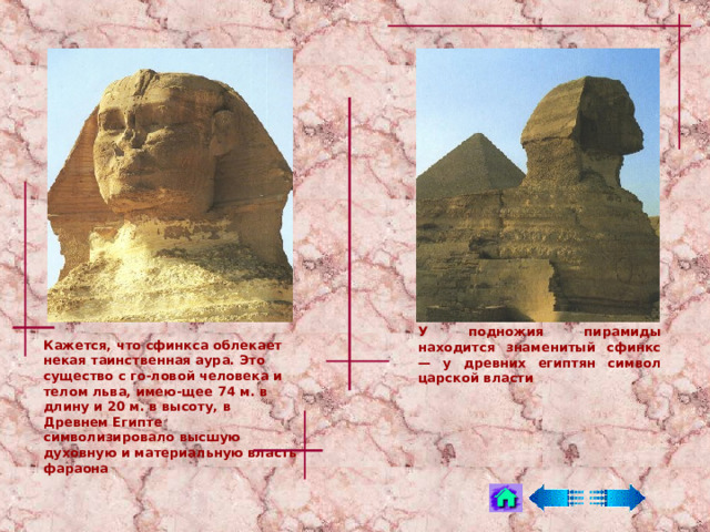 У подножия пирамиды находится знаменитый сфинкс — у древних египтян символ царской власти Кажется, что сфинкса облекает некая таинственная аура. Это существо с го-ловой человека и телом льва, имею-щее 74 м. в длину и 20 м. в высоту, в Древнем Египте символизировало высшую духовную и материальную власть фараона 