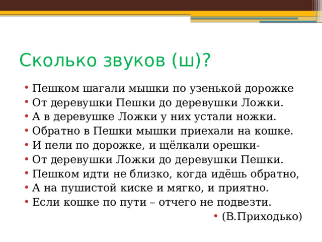 Сколько звуков (ш)? Пешком шагали мышки по узенькой дорожке От деревушки Пешки до деревушки Ложки. А в деревушке Ложки у них устали ножки. Обратно в Пешки мышки приехали на кошке. И пели по дорожке, и щёлкали орешки- От деревушки Ложки до деревушки Пешки. Пешком идти не близко, когда идёшь обратно, А на пушистой киске и мягко, и приятно. Если кошке по пути – отчего не подвезти. (В.Приходько) 