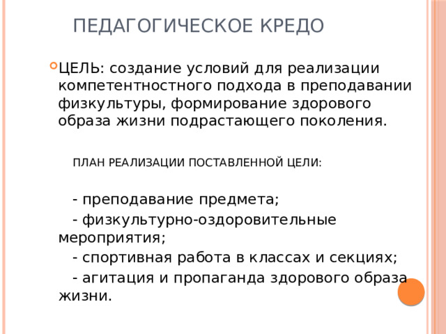  Педагогическое кредо ЦЕЛЬ: создание условий для реализации компетентностного подхода в преподавании физкультуры, формирование здорового образа жизни подрастающего поколения.  ПЛАН РЕАЛИЗАЦИИ ПОСТАВЛЕННОЙ ЦЕЛИ:  - преподавание предмета;  - физкультурно-оздоровительные мероприятия;  - спортивная работа в классах и секциях;  - агитация и пропаганда здорового образа жизни. 