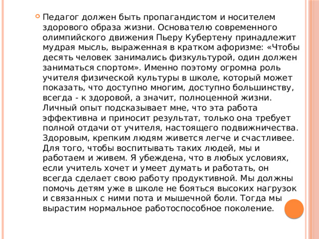 Педагог должен быть пропагандистом и носителем здорового образа жизни. Основателю современного олимпийского движения Пьеру Кубертену принадлежит мудрая мысль, выраженная в кратком афоризме: «Чтобы десять человек занимались физкультурой, один должен заниматься спортом». Именно поэтому огромна роль учителя физической культуры в школе, который может показать, что доступно многим, доступно большинству, всегда - к здоровой, а значит, полноценной жизни. Личный опыт подсказывает мне, что эта работа эффективна и приносит результат, только она требует полной отдачи от учителя, настоящего подвижничества. Здоровым, крепким людям живется легче и счастливее. Для того, чтобы воспитывать таких людей, мы и работаем и живем. Я убеждена, что в любых условиях, если учитель хочет и умеет думать и работать, он всегда сделает свою работу продуктивной. Мы должны помочь детям уже в школе не бояться высоких нагрузок и связанных с ними пота и мышечной боли. Тогда мы вырастим нормальное работоспособное поколение. 