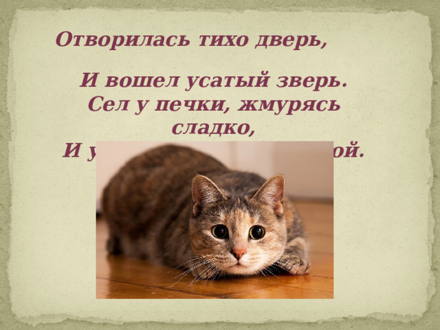 Отворилась тихо дверь,  И вошел усатый зверь.  Сел у печки, жмурясь сладко,  И умылся мягкой лапкой. 