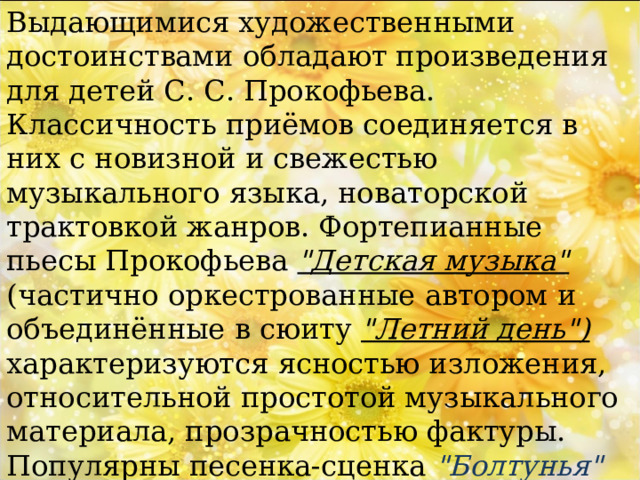 Выдающимися художественными достоинствами обладают произведения для детей С. С. Прокофьева. Классичность приёмов соединяется в них с новизной и свежестью музыкального языка, новаторской трактовкой жанров. Фортепианные пьесы Прокофьева 