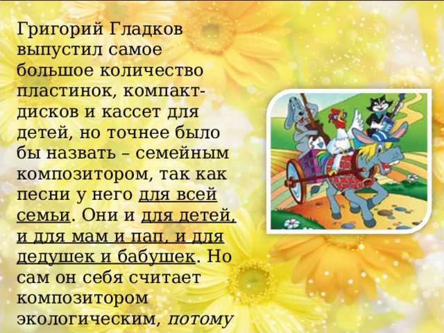 Григорий Гладков выпустил самое большое количество пластинок, компакт-дисков и кассет для детей, но точнее было бы назвать – семейным композитором, так как песни у него для всей семьи . Они и для детей, и для мам и пап, и для дедушек и бабушек . Но сам он себя считает композитором экологическим, потому что основные герои его песен, не люди, а звери, птицы, рыбы и природа. 