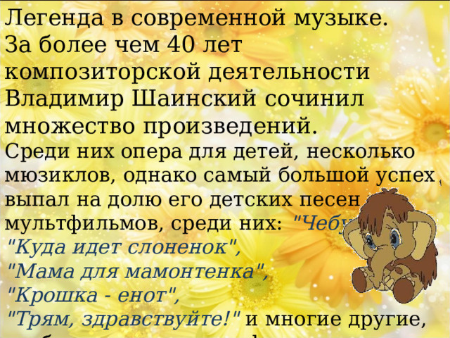 Легенда в современной музыке. За более чем 40 лет композиторской деятельности Владимир Шаинский сочинил множество произведений. Среди них опера для детей, несколько мюзиклов, однако самый большой успех выпал на долю его детских песен из мультфильмов, среди них: 