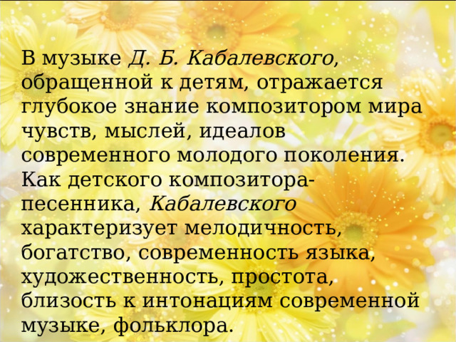 В музыке Д. Б. Кабалевского , обращенной к детям, отражается глубокое знание композитором мира чувств, мыслей, идеалов современного молодого поколения. Как детского композитора-песенника, Кабалевского характеризует мелодичность, богатство, современность языка, художественность, простота, близость к интонациям современной музыке, фольклора. 