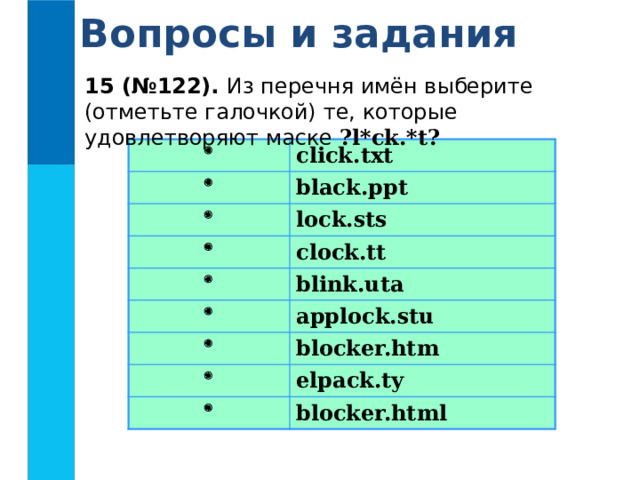 Вопросы и задания 15 (№122). Из перечня имён выберите (отметьте галочкой) те, которые удовлетворяют маске ?l*ck.*t?   click.txt  black.ppt  lock.sts  clock.tt   blink.uta applock.stu  blocker.htm  elpack.ty  blocker.html 