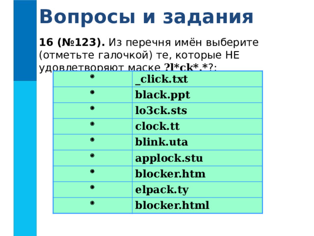 Вопросы и задания 16 (№123). Из перечня имён выберите (отметьте галочкой) те, которые НЕ удовлетворяют маске ?l*ck*.* ?:  _click.txt  black.ppt  lo3ck.sts  clock.tt  blink.uta  applock.stu  blocker.htm  elpack.ty  blocker.html 