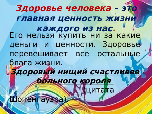 Здоровье человека – это главная ценность жизни каждого из нас . Его нельзя купить ни за какие деньги и ценности. Здоровье перевешивает все остальные блага жизни. Здоровый нищий счастливее больного короля  (цитата Шопенгауэра). 