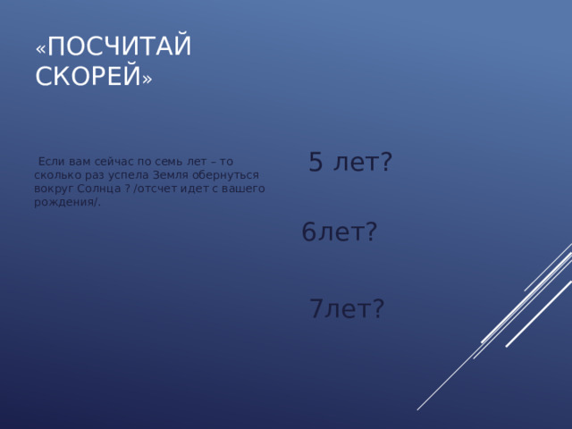 « Посчитай  скорей »  5 лет?  6лет?  7лет?  Если вам сейчас по семь лет – то сколько раз успела Земля обернуться вокруг Солнца ? /отсчет идет с вашего рождения/. 