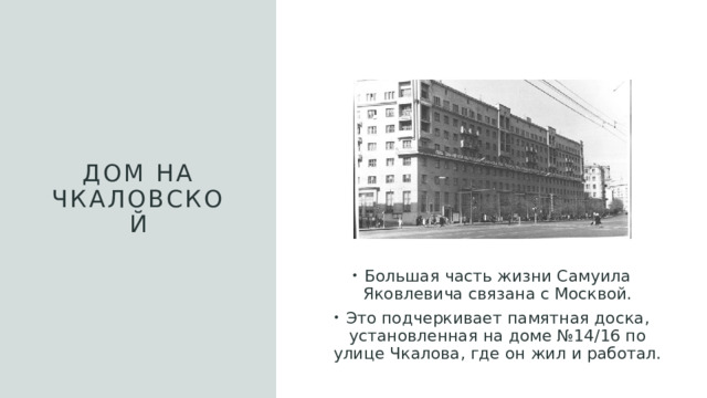 Дом на Чкаловской Большая часть жизни Самуила Яковлевича связана с Москвой. Это подчеркивает памятная доска, установленная на доме №14/16 по улице Чкалова, где он жил и работал. 