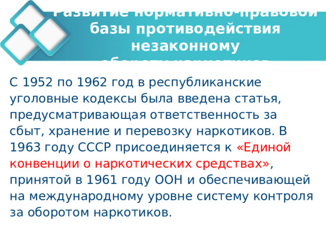 Развитие нормативно-правовой базы противодействия незаконному  обороту наркотиков С 1952 по 1962 год в республиканские уголовные кодексы была введена статья, предусматривающая ответственность за сбыт, хранение и перевозку наркотиков. В 1963 году СССР присоединяется к «Единой конвенции о наркотических средствах» , принятой в 1961 году ООН и обеспечивающей на международному уровне систему контроля за оборотом наркотиков. 