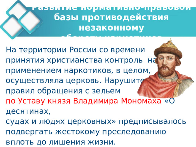 Развитие нормативно-правовой базы противодействия незаконному  обороту наркотиков На территории России со времени принятия христианства контроль над применением наркотиков, в целом, осуществляла церковь. Нарушителей правил обращения с зельем по Уставу князя Владимира Мономаха «О десятинах, судах и людях церковных» предписывалось подвергать жестокому преследованию вплоть до лишения жизни. 