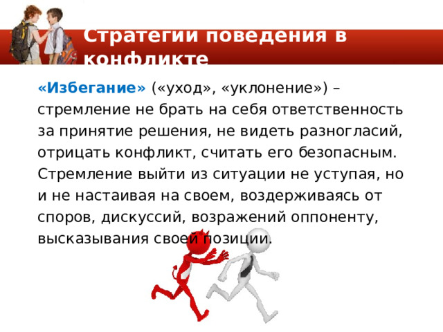 Стратегии поведения в конфликте «Избегание» («уход», «уклонение») – стремление не брать на себя ответственность за принятие решения, не видеть разногласий, отрицать конфликт, считать его безопасным. Стремление выйти из ситуации не уступая, но и не настаивая на своем, воздерживаясь от споров, дискуссий, возражений оппоненту, высказывания своей позиции. 