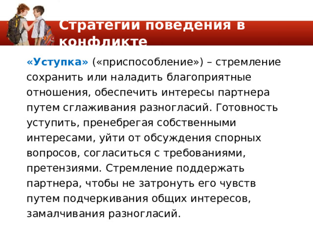 Стратегии поведения в конфликте «Уступка» («приспособление») – стремление сохранить или наладить благоприятные отношения, обеспечить интересы партнера путем сглаживания разногласий. Готовность уступить, пренебрегая собственными интересами, уйти от обсуждения спорных вопросов, согласиться с требованиями, претензиями. Стремление поддержать партнера, чтобы не затронуть его чувств путем подчеркивания общих интересов, замалчивания разногласий. 