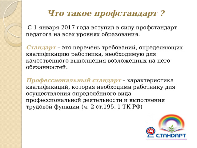 Что такое профстандарт ?  С 1 января 2017 года вступил в силу профстандарт педагога на всех уровнях образования. Стандарт – это перечень требований, определяющих квалификацию работника, необходимую для качественного выполнения возложенных на него обязанностей.  Профессиональный стандарт – характеристика квалификаций, которая необходима работнику для осуществления определённого вида профессиональной деятельности и выполнения трудовой функции (ч. 2 ст.195. 1 ТК РФ) 